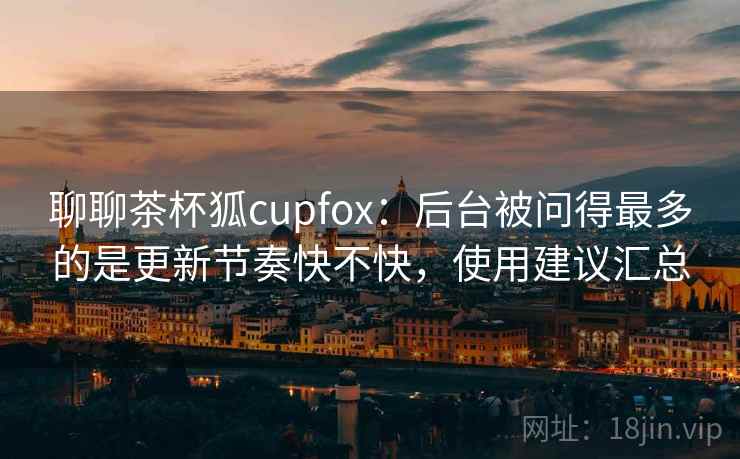 聊聊茶杯狐cupfox：后台被问得最多的是更新节奏快不快，使用建议汇总