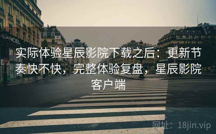 实际体验星辰影院下载之后：更新节奏快不快，完整体验复盘，星辰影院客户端
