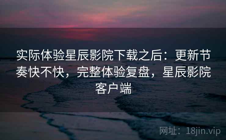 实际体验星辰影院下载之后：更新节奏快不快，完整体验复盘，星辰影院客户端