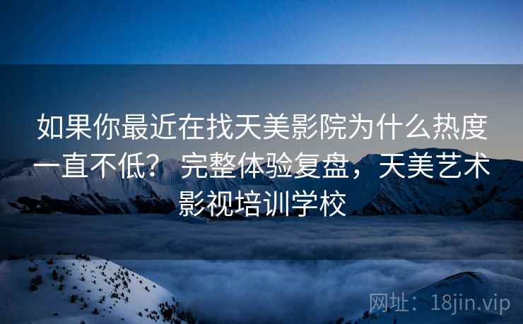 如果你最近在找天美影院为什么热度一直不低？ 完整体验复盘，天美艺术影视培训学校