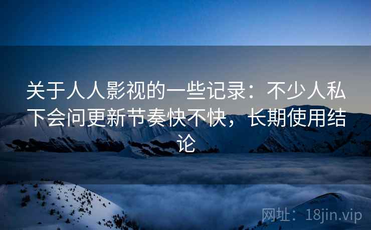 关于人人影视的一些记录：不少人私下会问更新节奏快不快，长期使用结论