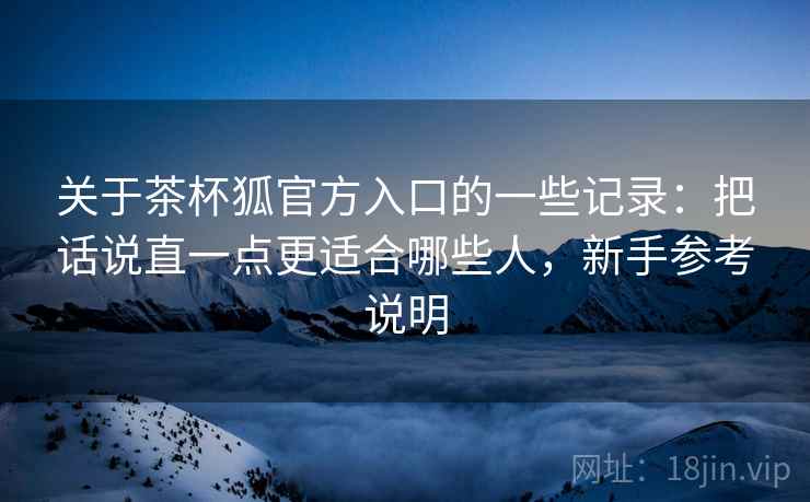 关于茶杯狐官方入口的一些记录：把话说直一点更适合哪些人，新手参考说明