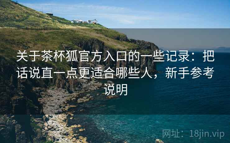 关于茶杯狐官方入口的一些记录：把话说直一点更适合哪些人，新手参考说明